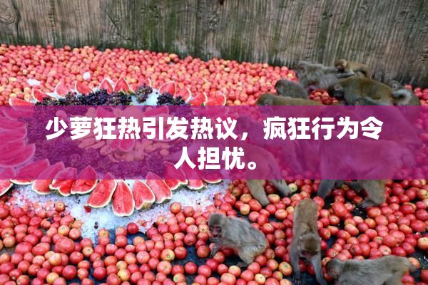 少萝狂热引发热议，疯狂行为令人担忧。