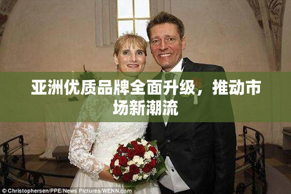 亚洲优质品牌全面升级，推动市场新潮流
