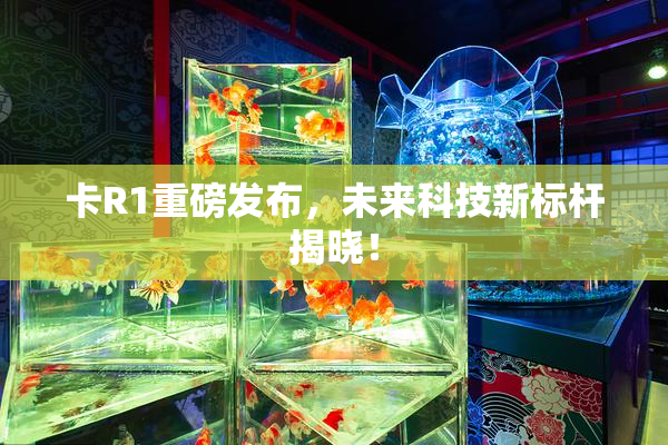 卡R1重磅发布，未来科技新标杆揭晓！