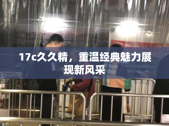 17c久久精，重温经典魅力展现新风采