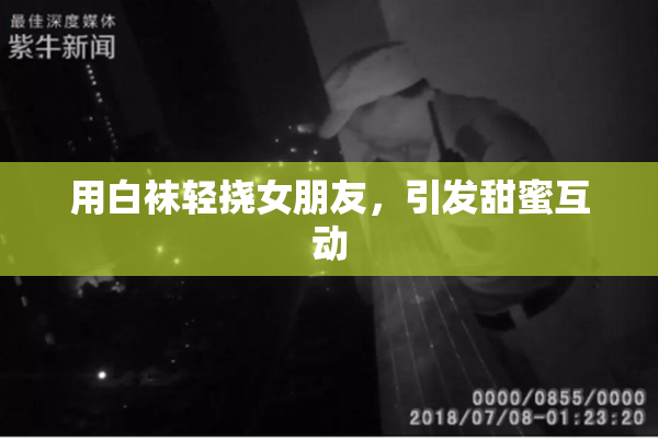 用白袜轻挠女朋友，引发甜蜜互动