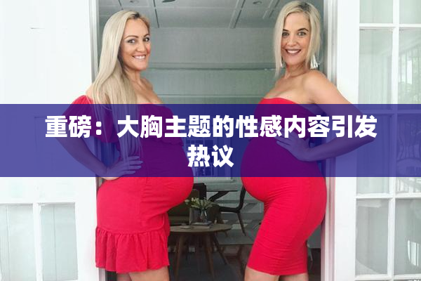 重磅：大胸主题的性感内容引发热议