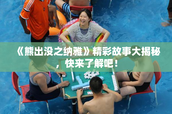 《熊出没之纳雅》精彩故事大揭秘，快来了解吧！