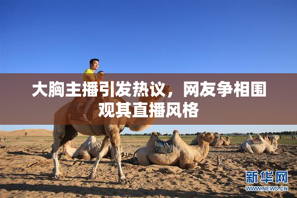 大胸主播引发热议，网友争相围观其直播风格