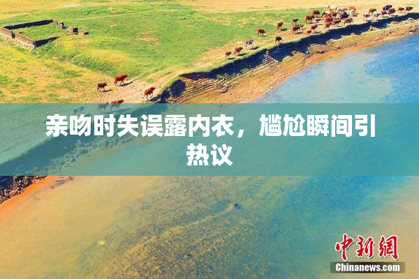 亲吻时失误露内衣，尴尬瞬间引热议