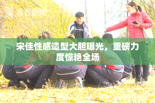宋佳性感造型大胆曝光，重磅力度惊艳全场