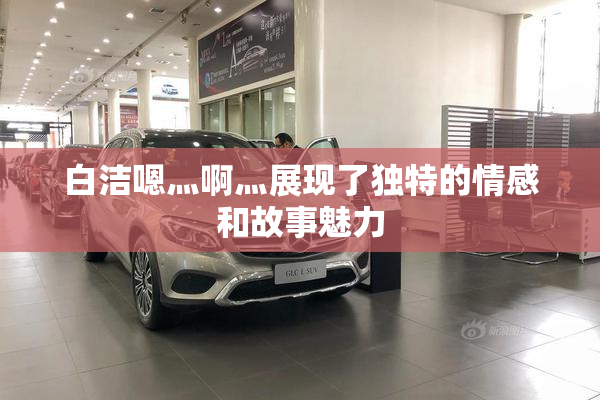 白洁嗯灬啊灬展现了独特的情感和故事魅力