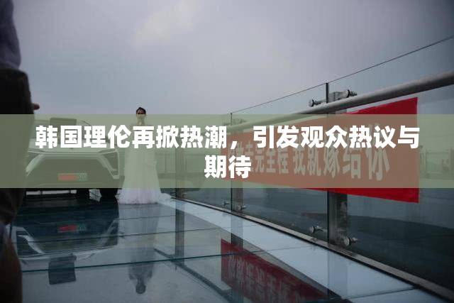 韩国理伦再掀热潮，引发观众热议与期待