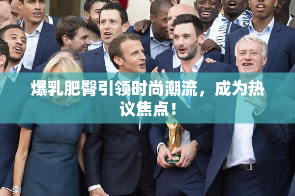 爆乳肥臀引领时尚潮流，成为热议焦点！