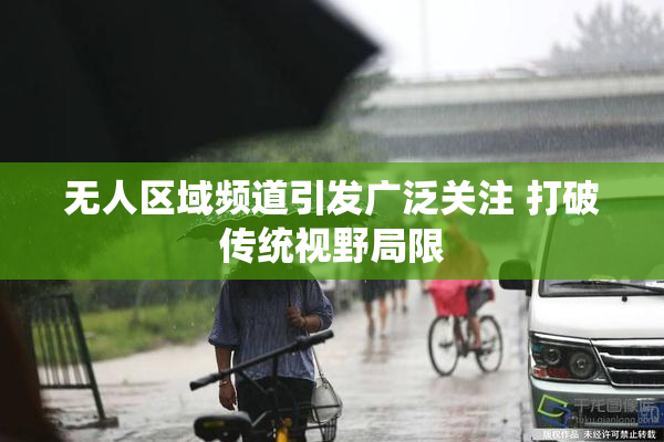 无人区域频道引发广泛关注 打破传统视野局限