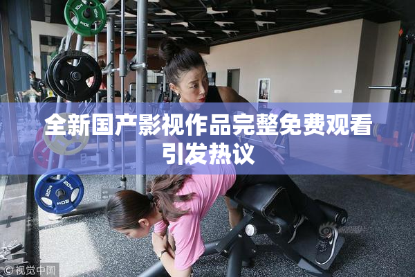 全新国产影视作品完整免费观看引发热议
