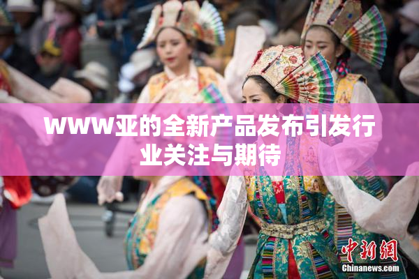WWW亚的全新产品发布引发行业关注与期待