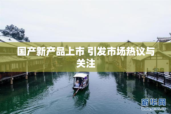 国产新产品上市 引发市场热议与关注