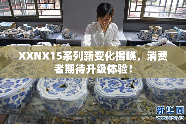 XXNX15系列新变化揭晓，消费者期待升级体验！