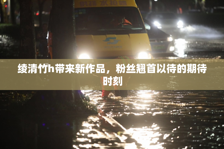 绫清竹h带来新作品，粉丝翘首以待的期待时刻