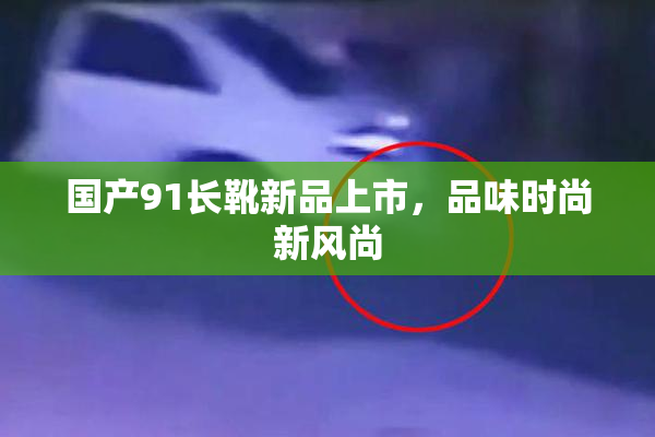 国产91长靴新品上市，品味时尚新风尚