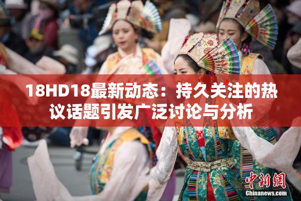 18HD18最新动态：持久关注的热议话题引发广泛讨论与分析