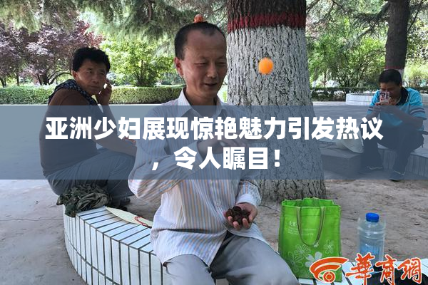 亚洲少妇展现惊艳魅力引发热议，令人瞩目！
