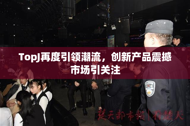 TopJ再度引领潮流，创新产品震撼市场引关注