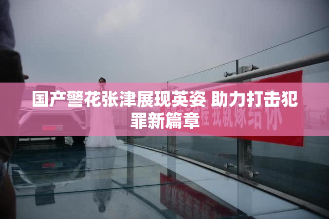 国产警花张津展现英姿 助力打击犯罪新篇章
