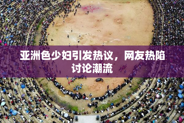 亚洲色少妇引发热议，网友热陷讨论潮流