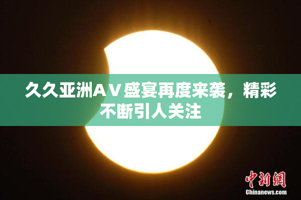 久久亚洲AⅤ盛宴再度来袭，精彩不断引人关注