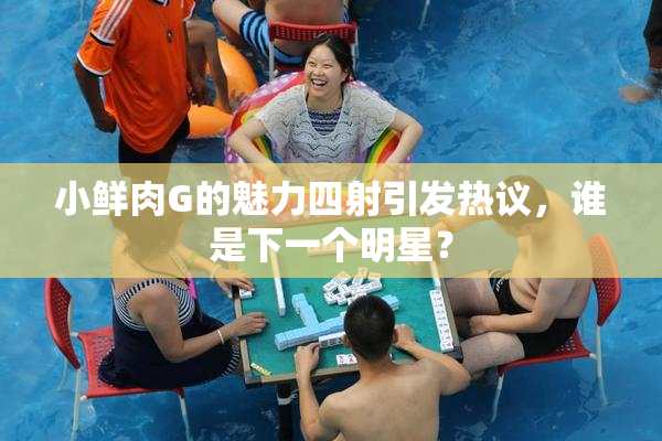 小鲜肉G的魅力四射引发热议，谁是下一个明星？