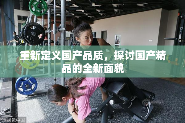 重新定义国产品质，探讨国产精品的全新面貌
