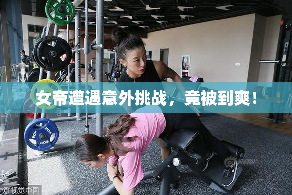 女帝遭遇意外挑战，竟被到爽！