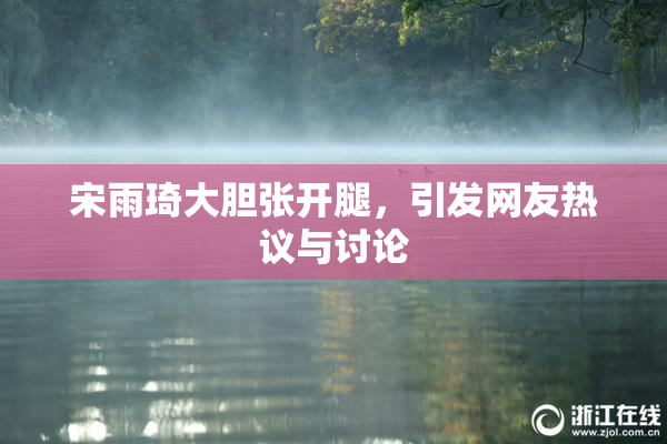 宋雨琦大胆张开腿，引发网友热议与讨论
