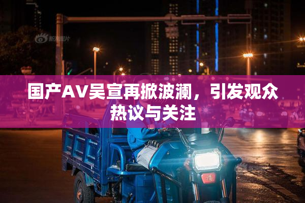 国产AV吴宣再掀波澜，引发观众热议与关注