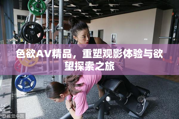 色欲AV精品，重塑观影体验与欲望探索之旅
