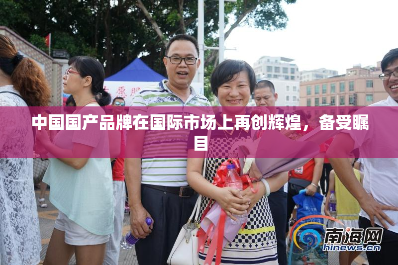 中国国产品牌在国际市场上再创辉煌，备受瞩目