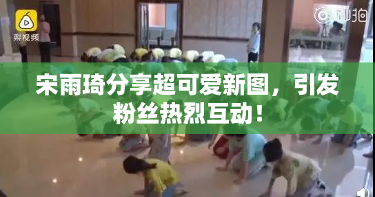 宋雨琦分享超可爱新图，引发粉丝热烈互动！