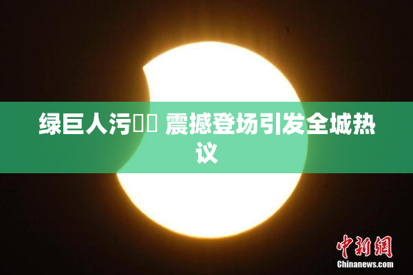 绿巨人污❌‌ 震撼登场引发全城热议