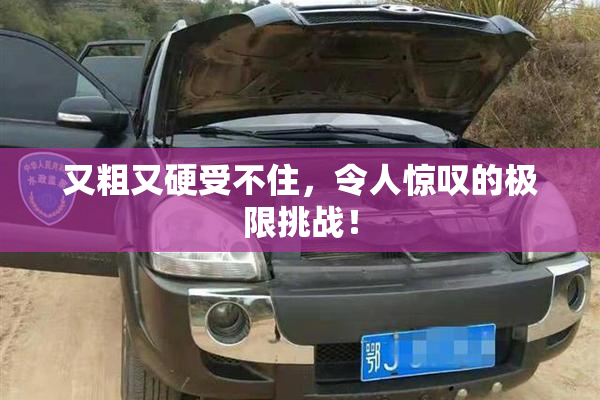 又粗又硬受不住，令人惊叹的极限挑战！