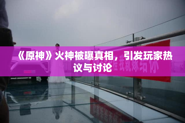 《原神》火神被曝真相，引发玩家热议与讨论
