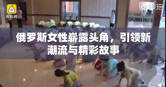 俄罗斯女性崭露头角，引领新潮流与精彩故事