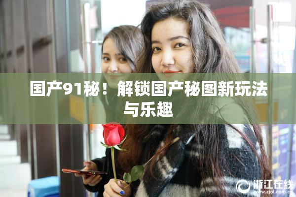 国产91秘！解锁国产秘图新玩法与乐趣