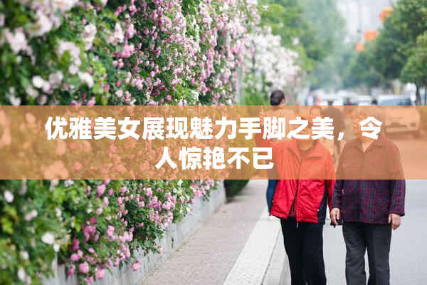 优雅美女展现魅力手脚之美，令人惊艳不已