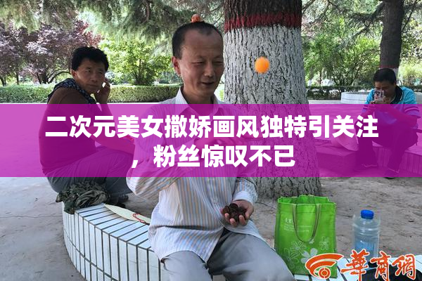 二次元美女撒娇画风独特引关注，粉丝惊叹不已
