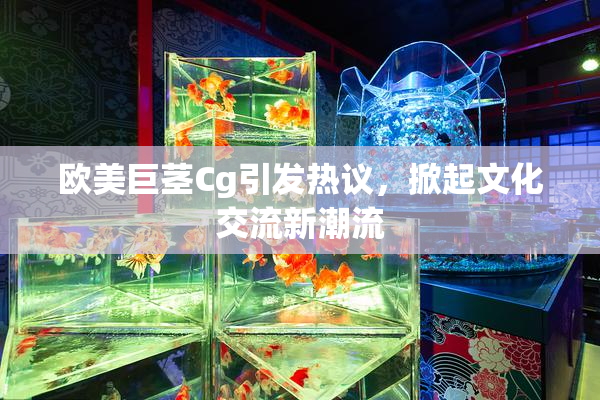 欧美巨茎Cg引发热议，掀起文化交流新潮流