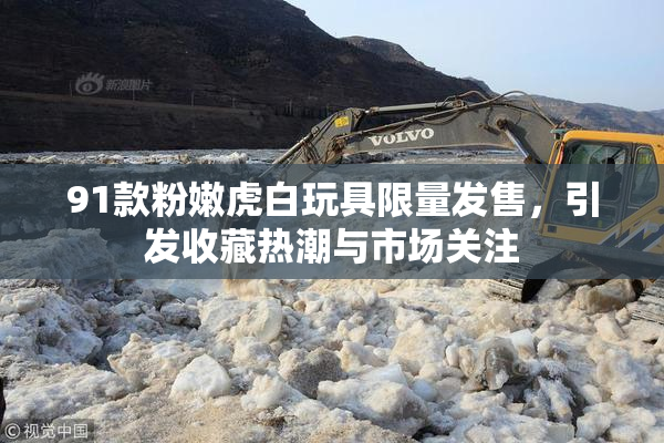 91款粉嫩虎白玩具限量发售，引发收藏热潮与市场关注