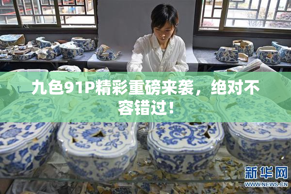 九色91P精彩重磅来袭，绝对不容错过！