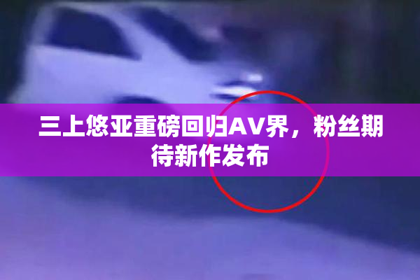 三上悠亚重磅回归AV界，粉丝期待新作发布