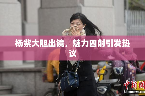杨紫大胆出镜，魅力四射引发热议