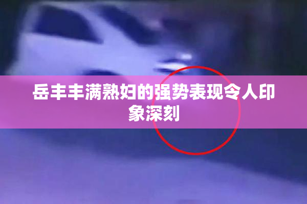 岳丰丰满熟妇的强势表现令人印象深刻