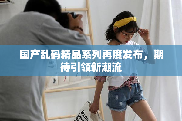 国产乱码精品系列再度发布，期待引领新潮流