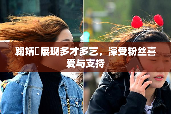 鞠婧祎展现多才多艺，深受粉丝喜爱与支持