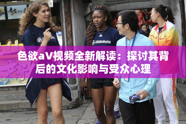 色欲aV视频全新解读：探讨其背后的文化影响与受众心理